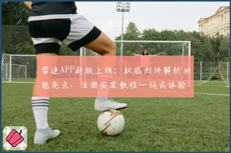 雷速APP新版上线：权威测评解析功能亮点，注册安装教程一站式体验