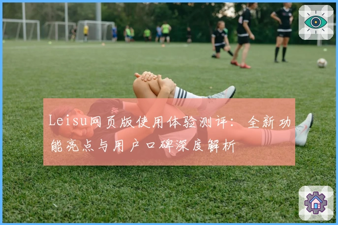 Leisu网页版使用体验测评：全新功能亮点与用户口碑深度解析