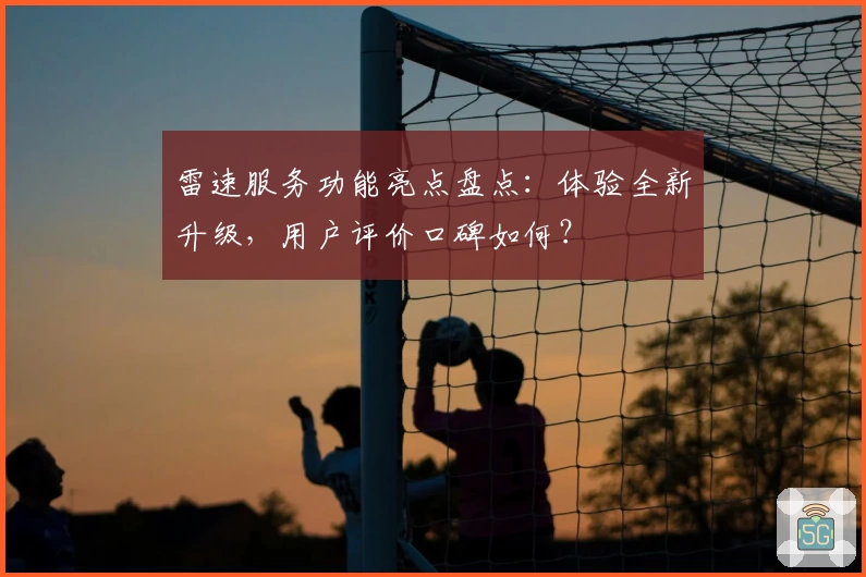 雷速服务功能亮点盘点：体验全新升级，用户评价口碑如何？
